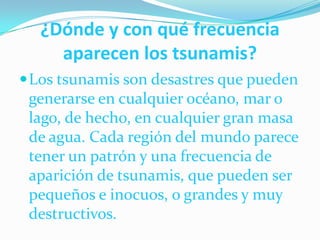 ¿Dónde y con qué frecuencia aparecen los tsunamis?Los tsunamis son desastres que pueden generarse en cualquier océano, mar o lago, de hecho, en cualquier gran masa de agua. Cada región del mundo parece tener un patrón y una frecuencia de aparición de tsunamis, que pueden ser pequeños e inocuos, o grandes y muy destructivos.