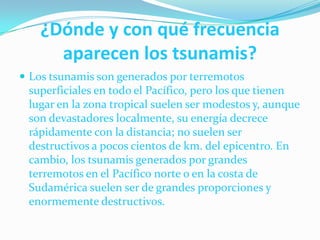 ¿Dónde y con qué frecuencia aparecen los tsunamis?Los tsunamis son generados por terremotos superficiales en todo el Pacífico, pero los que tienen lugar en la zona tropical suelen ser modestos y, aunque son devastadores localmente, su energía decrece rápidamente con la distancia; no suelen ser destructivos a pocos cientos de km. del epicentro. En cambio, los tsunamis generados por grandes terremotos en el Pacífico norte o en la costa de Sudamérica suelen ser de grandes proporciones y enormemente destructivos. 