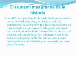 El tsunami mas grande de la                                                          historia       Sucedió hace 50 años y la altura de la ola que arrasó las costas de Alaska fue de 1,720 pies (540 metros). Impactó contra LituyaBay y fue desencadenado por un terremoto de 7.7 que provocó el desprendimiento de una roca de 30 millones de metros cúbicos, la cual cayó desde una distancia de casi un kilómetro y que fue la causa de la impresionante ola. Por fortuna, la zona estaba pobremente habitada y no hubo más que unas pocas víctimas.