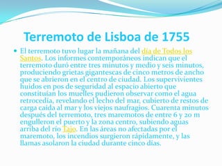     Terremoto de Lisboa de 1755El terremoto tuvo lugar la mañana del día de Todos los Santos. Los informes contemporáneos indican que el terremoto duró entre tres minutos y medio y seis minutos, produciendo grietas gigantescas de cinco metros de ancho que se abrieron en el centro de ciudad. Los supervivientes huidos en pos de seguridad al espacio abierto que constituían los muelles pudieron observar como el agua retrocedía, revelando el lecho del mar, cubierto de restos de carga caída al mar y los viejos naufragios. Cuarenta minutos después del terremoto, tres maremotos de entre 6 y 20 m engulleron el puerto y la zona centro, subiendo aguas arriba del río Tajo. En las áreas no afectadas por el maremoto, los incendios surgieron rápidamente, y las llamas asolaron la ciudad durante cinco días.