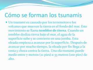 Cómo se forman los tsunamisUn tsunami es causado por los terremotos o los volcanes que mueven la tierra en el fondo del mar. Este movimiento se llama temblor de tierra. Cuando un temblor desliza tierra bajo el mar, el agua de la superficie sube y se convierte en una joroba. Esta oleada empieza a avanzar por la superficie. Después de avanzar por mucho tiempo, la oleada por fin llega a la costa y choca contra la tierra. Una ola tsunami puede medir entre 7 metros (21 pies) a 33 metros (100 pies) de alto. 