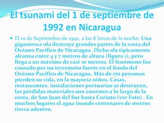 El tsunami del 1 de septiembre de 1992 en NicaraguaEl 01 de Septiembre de 1992, a las 8 horas de la noche: Una gigantesca ola destruye grandes partes de la costa del Océano Pacífico de Nicaragua. Dicha ola típicamente alcanza entre 4 y 7 metros de altura (figura 1), pero llega a un máximo de casi 10 metros. El fenómeno fue causado por un terremoto fuerte en el fondo del Océano Pacífico de Nicaragua. Más de 170 personas pierden su vida, en la mayoría niños. Casas, restaurantes, instalaciones portuarias se destruyen, las pérdidas materiales son enormes a lo largo de la costa, de San Juan del Sur hasta Corinto (ver Foto) . En muchos lugares el agua inunde centenares de metros tierra adentro.