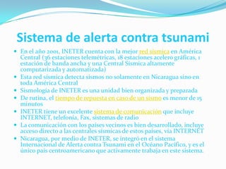 Sistema de alerta contra tsunamiEn el año 2001, INETER cuenta con la mejor red sísmica en América Central (36 estaciones telemétricas, 18 estaciones acelero gráficas, 1 estación de banda ancha y una Central Sísmica altamente computarizada y automatizada)Esta red sísmica detecta sismos no solamente en Nicaragua sino en toda América CentralSismología de INETER es una unidad bien organizada y preparadaDe rutina, el tiempo de repuesta en caso de un sismo es menor de 15 minutosINETER tiene un excelente sistema de comunicación que incluye INTERNET, telefonía, Fax, sistemas de radioLa comunicación con los países vecinos es bien desarrollado, incluye acceso directo a las centrales sísmicas de estos países, vía INTERNETNicaragua, por medio de INETER, se integró en el sistema Internacional de Alerta contra Tsunami en el Océano Pacífico, y es el único país centroamericano que activamente trabaja en este sistema.