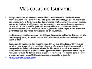 Más cosas de tsunamis.
• Antiguamente se les llamaba “marejadas”, “maremotos” u “ondas sísmicas
marinas”, pero estos términos han ido quedando obsoletos, ya que no describen
adecuadamente el fenómeno. Los dos primeros implican movimientos de marea,
que es un fenómeno diferente y que tiene que ver con un desbalance oceánico
provocado por la atracción gravitacional ejercida por los planetas, el sol y
especialmente la luna. Las ondas sísmicas, por otra parte, implican un terremoto
y ya vimos que hay varias otras causas de un TSUNAMI.
Un tsunami generalmente no es sentido por las naves en alta mar (las olas en alta
mar son pequeñas) ni puede visualizarse desde la altura de un avión volando
sobre el mar.
Como puede suponerse, los tsunamis pueden ser ocasionados por terremotos
locales o por terremotos ocurridos a distancia. De ambos, los primeros son los
que producen daños más devastadores debido a que no se alcanza a contar con
tiempo suficiente para evacuar la zona (generalmente se producen entre 10 y 20
minutos después del terremoto) y a que el terremoto por sí mismo genera terror
y caos que hacen muy difícil organizar una evacuación ordenada.
• http://tsumami.galeon.com/
 
