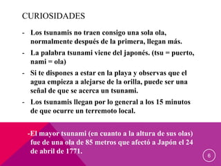 CURIOSIDADES
- Los tsunamis no traen consigo una sola ola,
normalmente después de la primera, llegan más.
- La palabra tsunami viene del japonés. (tsu = puerto,
nami = ola)
- Si te dispones a estar en la playa y observas que el
agua empieza a alejarse de la orilla, puede ser una
señal de que se acerca un tsunami.
- Los tsunamis llegan por lo general a los 15 minutos
de que ocurre un terremoto local.
-El mayor tsunami (en cuanto a la altura de sus olas)
fue de una ola de 85 metros que afectó a Japón el 24
de abril de 1771.
6
 