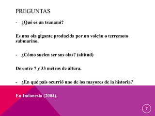 PREGUNTAS
- ¿Qué es un tsunami?
Es una ola gigante producida por un volcán o terremoto
submarino.
- ¿Cómo suelen ser sus olas? (altitud)
De entre 7 y 33 metros de altura.
- ¿En qué país ocurrió uno de los mayores de la historia?
En Indonesia (2004).
7
 