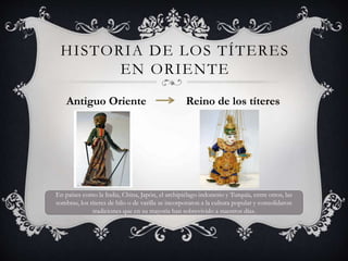 HISTORIA DE LOS TÍTERES
EN ORIENTE
Antiguo Oriente Reino de los títeres
En países como la India, China, Japón, el archipiélago indonesio y Turquía, entre otros, las
sombras, los títeres de hilo o de varilla se incorporaron a la cultura popular y consolidaron
tradiciones que en su mayoría han sobrevivido a nuestros días.
 