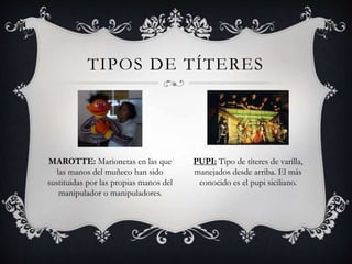 TIPOS DE TÍTERES
MAROTTE: Marionetas en las que
las manos del muñeco han sido
sustituidas por las propias manos del
manipulador o manipuladores.
PUPI: Tipo de títeres de varilla,
manejados desde arriba. El más
conocido es el pupi siciliano.
 