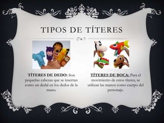 TIPOS DE TÍTERES
TÍTERES DE DEDO: Son
pequeñas cabezas que se insertan
como un dedal en los dedos de la
mano.
TÍTERES DE BOCA: Para el
movimiento de estos títeres, se
utilizan las manos como cuerpo del
personaje.
 