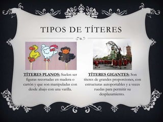 TIPOS DE TÍTERES
TÍTERES PLANOS: Suelen ser
figuras recortadas en madera o
cartón y que son manipuladas con
desde abajo con una varilla.
TÍTERES GIGANTES: Son
títeres de grandes proporciones, con
estructuras autoportables y a veces
ruedas para permitir su
desplazamiento.
 