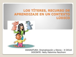 LOS TÍTERES, RECURSO DE
APRENDIZAJE EN UN CONTEXTO
LÚDICO
ASIGNATURA: Dramatización y títeres - X CICLO
DOCENTE: Nelly Palomino Pacchioni
 