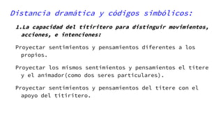 Distancia dramática y códigos simbólicos:
1.La capacidad del titiritero para distinguir movimientos,
acciones, e intenciones:
Proyectar sentimientos y pensamientos diferentes a los
propios.
Proyectar los mismos sentimientos y pensamientos el títere
y el animador(como dos seres particulares).
Proyectar sentimientos y pensamientos del titere con el
apoyo del titiritero.
 