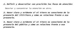 2. Definir y desarrollar con precisión los focos de atención:
Desviar y concentrar la atención en otro.
3. Hacer claro y evidente si el títere es consciente de la
presencia del titiritero y cómo se relaciona frente a esa
presencia.
4. Hacer claro y evidente si el títere es consciente de la
presencia del público y cómo se relaciona frente a esa
presencia.
 