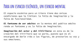 Para un espacio escénico, un espacio mental
El espacio escénico para un títere tiene dos únicas
condiciones que lo limitan: la falta de imaginación y la
falta de funcionalidad.
El fantasma de ser adulto: en la mentes del publico adulto
ronda un fantasma y es la falta de imaginación.
Imaginación del actor y del titiritero: en esta es de la
creación del titiritero que se parte, puesto que es el
encargado de darle vida a las figuras, de prestarles su voz y
sus emociones.
 