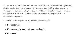 El escenario teatral se ha convertido en un mundo enigmático,
donde cada vez se encuentran nuevas posibilidades para la
fantasía. con una simple luz y filtro de color puede crearse
un estado anímico. puede transportarse al espectador a
diversos lugares.
Existen tres tipos de espacios escénicos:
● El teatrino
● El escenario teatral convencional
● La calle
 