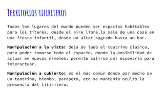 Territorios titiriteros
Todos los lugares del mundo pueden ser espacios habitables
para los títeres, desde el aire libre,la sala de una casa en
una fiesta infantil, desde un altar sagrado hasta un bar.
Manipulación a la vista: deja de lado el teatrino clásico,
para poder tomarse todo el espacio, dando la posibilidad de
actuar en nuevos niveles. permite salirse del escenario para
interactuar.
Manipulación a cubierto: es el más común donde por medio de
un teatrino, biombo, parapeto, etc se mantenía oculto la
presencia del titiritero.
 