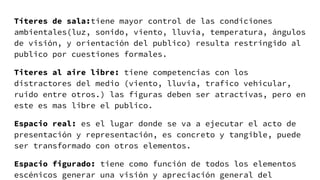 Títeres de sala:tiene mayor control de las condiciones
ambientales(luz, sonido, viento, lluvia, temperatura, ángulos
de visión, y orientación del publico) resulta restringido al
publico por cuestiones formales.
Titeres al aire libre: tiene competencias con los
distractores del medio (viento, lluvia, trafico vehicular,
ruido entre otros.) las figuras deben ser atractivas, pero en
este es mas libre el publico.
Espacio real: es el lugar donde se va a ejecutar el acto de
presentación y representación, es concreto y tangible, puede
ser transformado con otros elementos.
Espacio figurado: tiene como función de todos los elementos
escénicos generar una visión y apreciación general del
 