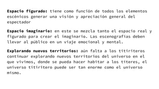 Espacio figurado: tiene como función de todos los elementos
escénicos generar una visión y apreciación general del
espectador
Espacio imaginario: en este se mezcla tanto el espacio real y
figurado para crear el imaginario. Las escenografías deben
llevar al público en un viaje emocional y mental.
Explorando nuevos territorios: aún falta a los titiriteros
continuar explorando nuevos territorios del universo en el
que vivimos, donde se pueda hacer habitar a los títeres, el
universo titiritero puede ser tan enorme como el universo
mismo.
 