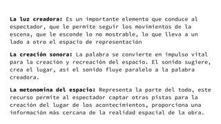 La luz creadora: Es un importante elemento que conduce al
espectador, que le permite seguir los movimientos de la
escena, que le esconde lo no mostrable, lo que lleva a un
lado a otro el espacio de representación
La creación sonora: La palabra se convierte en impulso vital
para la creación y recreación del espacio. El sonido sugiere,
crea el lugar, así el sonido fluye paralelo a la palabra
creadora.
La metonomina del espacio: Representa la parte del todo, este
recurso permite al espectador captar otras pistas para la
creación del lugar de los acontecimientos, proporciona una
información más cercana de la realidad espacial de la obra.
 