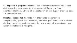 El espacio a pequeña escala: Son representaciones realistas
del espacio, representan fielmente el lugar de los
acontecimientos, ubica al espectador en un lugar preciso para
la presentación.
Nuestra búsqueda: Permite ir dibujando escenarios
imaginarios, para las escenas, creados por sencillos cambios
de luz, permite también sugerir para que el espectador sea
quien construya e imagine.
 