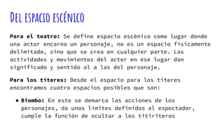 Del espacio escénico
Para el teatro: Se define espacio escénico como lugar donde
una actor encarna un personaje, no es un espacio físicamente
delimitado, sino que se crea en cualquier parte. Las
actividades y movimientos del actor en ese lugar dan
significado y sentido al a las del personaje.
Para los títeres: Desde el espacio para los títeres
encontramos cuatro espacios posibles que son:
● Biombo: En este se demarca las acciones de los
personajes, da unos límites definidos al espectador,
cumple la función de ocultar a los titiriteros
 