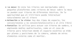 ● La mesa: En esta los títeres son manipulados sobre
pequeñas plataformas como «títeres de mesa» sobre la mesa
se pueden usar títeres de diferentes técnicas. Da la
oportunidad que el titiritero pueda interactuar
naturalmente con el títere
● Animación a la vista: hay dos tipos de espacio, los
convencionales y no convencionales(calle o al aire libre)
● Pantalla: Se utiliza para actuar con títeres de sombra, o
empleando medios audiovisuales, como en el caso de
títeres para televisan donde el espacio escénico se mide
por planos y posiciones de la cámara, además de otros
elementos externo como el monitor.
 