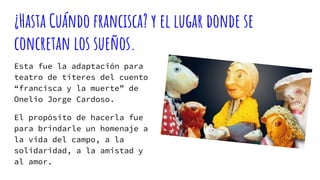 ¿Hasta Cuándo francisca? y el lugar donde se
concretan los sueños.
Esta fue la adaptación para
teatro de títeres del cuento
“francisca y la muerte” de
Onelio Jorge Cardoso.
El propósito de hacerla fue
para brindarle un homenaje a
la vida del campo, a la
solidaridad, a la amistad y
al amor.
 