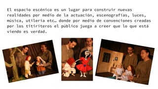 El espacio escénico es un lugar para construir nuevas
realidades por medio de la actuación, escenografías, luces,
música, utilería etc… donde por medio de convenciones creadas
por los titiriteros el público juega a creer que lo que está
viendo es verdad.
 