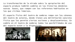 La transformación de la mirada sobre la apropiación del
espacio produce también cambios en las historias dándoles
nuevas bases, que rompen con los referentes habituales en
los que vivimos inmersos.
El espacio físico del teatro de sombras rompe con los cánones
del teatro de actores, donde tienen una delimitación concreta
física que les permite ciertas acciones y desplazamientos. En
cambio en el teatro de sombras todas las posibilidades de uso
del espacio están a la disposición.
 