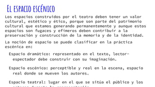 El espacio escénico
Los espacios construidos por el teatro deben tener un valor
cultural, estético y ético, porque son parte del patrimonio
cultural que estamos generando permanentemente y aunque estos
espacios son fugaces y efímeros deben contribuir a la
preservación y construcción de la memoria y de la identidad.
La noción de espacio se puede clasificar en la práctica
escénica en:
Espacio dramático: representado en el texto, lector-
espectador debe construir con su imaginación.
Espacio escénico: perceptible y real en la escena, espacio
real donde se mueven los autores.
Espacio teatral: lugar en el que se sitúa el público y los
 