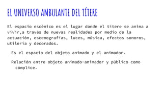 EL UNIVERSO AMBULANTE DEL TÍTERE
El espacio escénico es el lugar donde el títere se anima a
vivir,a través de nuevas realidades por medio de la
actuación, escenografías, luces, música, efectos sonoros,
utilería y decorados.
Es el espacio del objeto animado y el animador.
Relación entre objeto animado-animador y público como
cómplice.
 