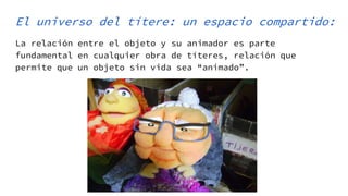 El universo del títere: un espacio compartido:
La relación entre el objeto y su animador es parte
fundamental en cualquier obra de títeres, relación que
permite que un objeto sin vida sea “animado”.
 