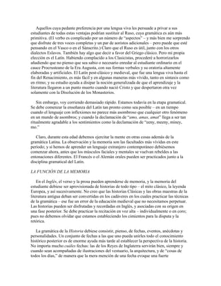 Aquellos cuya pedante preferencia por una lengua viva les persuade a privar a sus 
estudiantes de todas estas ventajas podrían sustituir al Ruso, cuya gramática es aún más 
primitiva. (El verbo es complicado por un número de “aspectos” – y más bien me sorprendo 
que disfrute de tres voces completas y un par de aoristos adicionales – pero puede que esté 
pensando en el Vasco o en el Sánscrito.) Claro que el Ruso es útil, junto con los otros 
dialectos Eslavos. También hay algo que decir a favor del Griego clásico. Pero mi propia 
elección es el Latín. Habiendo complacido a los Clasicistas, procederé a horrorizarlos 
añadiendo que no pienso que sea sabio o necesario enredar al estudiante ordinario en el 
cauce Procrusteano de la Era Augusta, con sus formas verbales y su oratoria altamente 
elaboradas y artificiales. El Latín post-clásico y medieval, que fue una lengua viva hasta el 
fin del Renacimiento, es más fácil y en algunas maneras más vívido, tanto en sintaxis como 
en ritmo; y su estudio ayuda a disipar la noción generalizada de que el aprendizaje y la 
literatura llegaron a un punto muerto cuando nació Cristo y que despertaron otra vez 
solamente con la Disolución de los Monasterios. 
Sin embargo, voy corriendo demasiado rápido. Estamos todavía en la etapa gramatical. 
Se debe comenzar la enseñanza del Latín tan pronto como sea posible – en un tiempo 
cuando el lenguaje con inflexiones no parece más asombroso que cualquier otro fenómeno 
en un mundo de asombros; y cuando la declamación de “amo, amas, amat” llega a ser tan 
ritualmente agradable a los sentimientos como la declamación de “eeny, meeny, miney, 
mo.” 
Claro, durante esta edad debemos ejercitar la mente en otras cosas además de la 
gramática Latina. La observación y la memoria son las facultades más vívidas en este 
período; y si hemos de aprender un lenguaje extranjero contemporáneo debiésemos 
comenzar ahora, antes que los músculos faciales y mentales se vuelvan rebeldes a las 
entonaciones diferentes. El Francés o el Alemán orales pueden ser practicados junto a la 
disciplina gramatical del Latín. 
LA FUNCIÓN DE LA MEMORIA 
En el Inglés, el verso y la prosa pueden aprenderse de memoria, y la memoria del 
estudiante debiese ser aprovisionada de historias de todo tipo – el mito clásico, la leyenda 
Europea, y así sucesivamente. No creo que las historias Clásicas y las obras maestras de la 
literatura antigua deban ser convertidas en los cadáveres en los cuales practicar las técnicas 
de la gramática – ese fue un error de la educación medieval que no necesitamos perpetuar. 
Las historias pueden ser disfrutadas y recordadas en Inglés, y asociadas con su origen en 
una fase posterior. Se debe practicar la recitación en voz alta – individualmente o en coro; 
pues no debemos olvidar que estamos estableciendo los cimientos para la disputa y la 
retórica. 
La gramática de la Historia debiese consistir, pienso, de fechas, eventos, anécdotas y 
personalidades. Un conjunto de fechas a las que uno pueda unirles todo el conocimiento 
histórico posterior es de enorme ayuda más tarde al establecer la perspectiva de la historia. 
No importa mucho cuáles fechas: las de los Reyes de Inglaterra servirán bien, siempre y 
cuando sean acompañadas de ilustraciones del vestuario, la arquitectura, y de “cosas de 
todos los días,” de manera que la mera mención de una fecha evoque una fuerte 
 