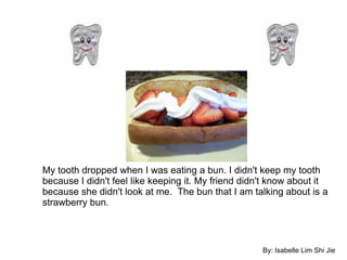 My tooth dropped when I was eating a bun. I didn't keep my tooth because I didn't feel like keeping it. My friend didn't know about it because she didn't look at me.  The bun that I am talking about is a strawberry bun. By: Isabelle Lim Shi Jie 