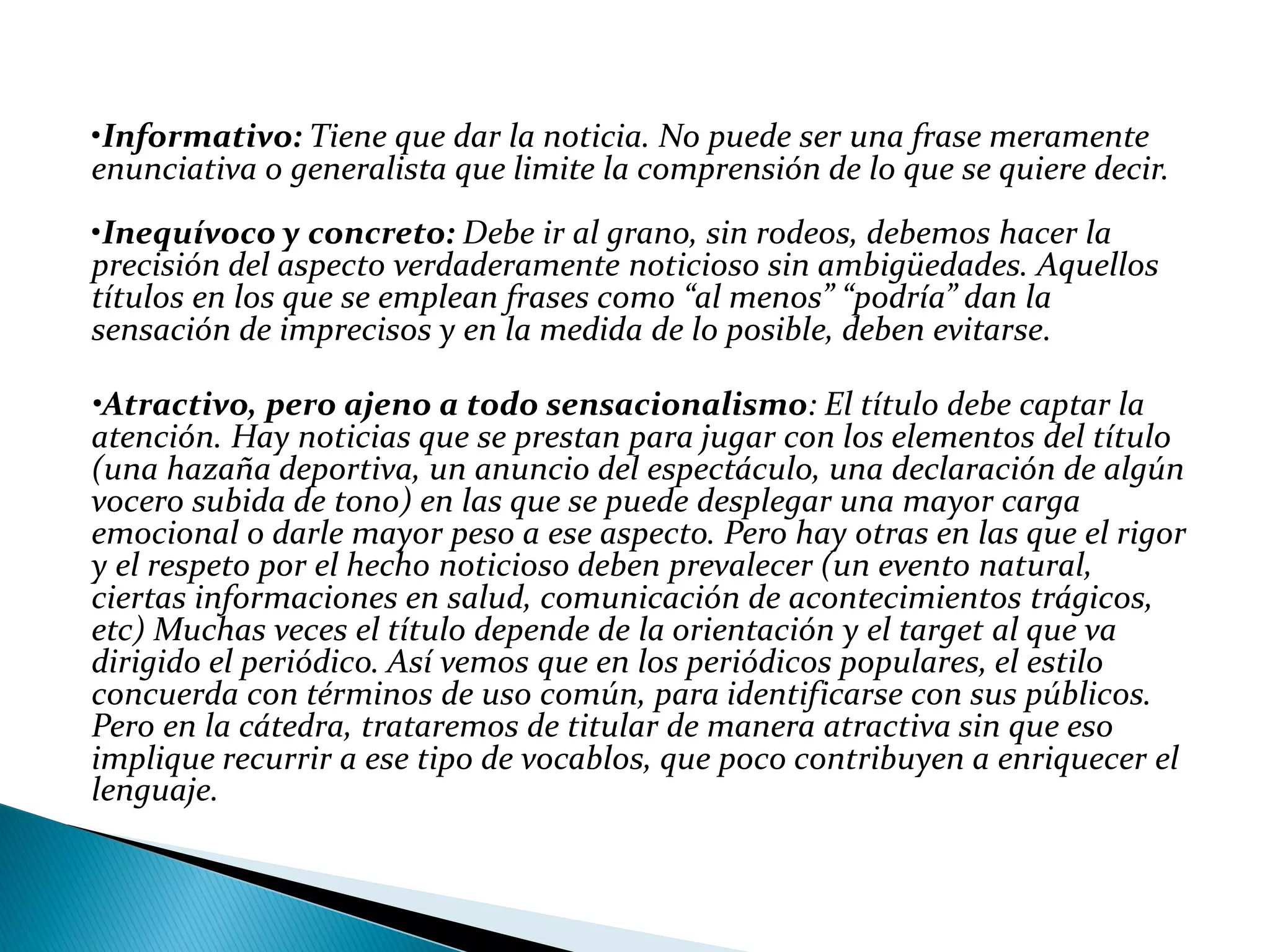 •Informativo: Tiene que dar la noticia. No puede ser una frase meramente
enunciativa o generalista que limite la comprensión de lo que se quiere decir.
•Inequívoco y concreto: Debe ir al grano, sin rodeos, debemos hacer la
precisión del aspecto verdaderamente noticioso sin ambigüedades. Aquellos
títulos en los que se emplean frases como “al menos” “podría” dan la
sensación de imprecisos y en la medida de lo posible, deben evitarse.
•Atractivo, pero ajeno a todo sensacionalismo: El título debe captar la
atención. Hay noticias que se prestan para jugar con los elementos del título
(una hazaña deportiva, un anuncio del espectáculo, una declaración de algún
vocero subida de tono) en las que se puede desplegar una mayor carga
emocional o darle mayor peso a ese aspecto. Pero hay otras en las que el rigor
y el respeto por el hecho noticioso deben prevalecer (un evento natural,
ciertas informaciones en salud, comunicación de acontecimientos trágicos,
etc) Muchas veces el título depende de la orientación y el target al que va
dirigido el periódico. Así vemos que en los periódicos populares, el estilo
concuerda con términos de uso común, para identificarse con sus públicos.
Pero en la cátedra, trataremos de titular de manera atractiva sin que eso
implique recurrir a ese tipo de vocablos, que poco contribuyen a enriquecer el
lenguaje.
 