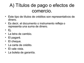 A) Títulos de pago o efectos de
comercio.
• Este tipo de títulos de créditos son representativos de
dinero.
• Es decir, el documento o instrumento refleja o
representa una suma de dinero.
• Ej.
• La letra de cambio.
• El pagaré.
• El cheque.
• La carta de crédito.
• El vale vista.
• La boleta de garantía.
 