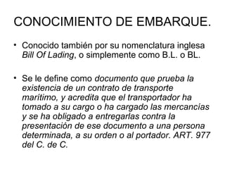 CONOCIMIENTO DE EMBARQUE.
• Conocido también por su nomenclatura inglesa
Bill Of Lading, o simplemente como B.L. o BL.
• Se le define como documento que prueba la
existencia de un contrato de transporte
marítimo, y acredita que el transportador ha
tomado a su cargo o ha cargado las mercancías
y se ha obligado a entregarlas contra la
presentación de ese documento a una persona
determinada, a su orden o al portador. ART. 977
del C. de C.
 