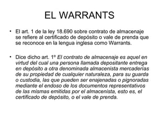EL WARRANTS
• El art. 1 de la ley 18.690 sobre contrato de almacenaje
se refiere al certificado de depósito o vale de prenda que
se reconoce en la lengua inglesa como Warrants.
• Dice dicho art. 1º El contrato de almacenaje es aquel en
virtud del cual una persona llamada depositante entrega
en depósito a otra denominada almacenista mercaderías
de su propiedad de cualquier naturaleza, para su guarda
o custodia, las que pueden ser enajenadas o pignoradas
mediante el endoso de los documentos representativos
de las mismas emitidas por el almacenista, esto es, el
certificado de depósito, o el vale de prenda.
 