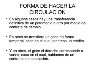 FORMA DE HACER LA
CIRCULACIÓN
• En algunos casos hay una transferencia
definitiva de un patrimonio a otro por medio del
contrato de cambio.
• En otros se transfiere un goce en forma
temporal, caso en el cual, tenemos un crédito.
• Y en otros, el goce el derecho corresponde a
varios, caso en el cual, hablamos de un
contratos de asociación.
 