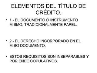 ELEMENTOS DEL TÍTULO DE
CRÉDITO.
• 1.- EL DOCUMENTO O INSTRUMENTO
MISMO, TRADICIONALMENTE PAPEL.
• 2.- EL DERECHO INCORPORADO EN EL
MISO DOCUMENTO.
• ESTOS REQUISITOS SON INSEPARABLES Y
POR ENDE COPULATIVOS.
 
