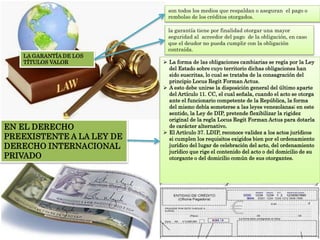 LA GARANTÍA DE LOS
TÍTULOS VALOR
son todos los medios que respaldan o aseguran el pago o
rembolso de los créditos otorgados.
la garantía tiene por finalidad otorgar una mayor
seguridad al acreedor del pago de la obligación, en caso
que el deudor no pueda cumplir con la obligación
contraída.
EN EL DERECHO
PREEXISTENTE A LA LEY DE
DERECHO INTERNACIONAL
PRIVADO
 La forma de las obligaciones cambiarias se regía por la Ley
del Estado sobre cuyo territorio dichas obligaciones han
sido suscritas, lo cual se trataba de la consagración del
principio Locus Regit Forman Actus.
 A esto debe unirse la disposición general del último aparte
del Artículo 11. CC, el cual señala, cuando el acto se otorga
ante el funcionario competente de la República, la forma
del mismo debía someterse a las leyes venezolanas; en este
sentido, la Ley de DIP, pretende flexibilizar la rigidez
original de la regla Locus Regit Forman Actus para dotarla
de carácter alternativo.
 El Artículo 37. LDIP, reconoce validez a los actos jurídicos
si cumplen los requisitos exigidos bien por el ordenamiento
jurídico del lugar de celebración del acto, del ordenamiento
jurídico que rige el contenido del acto o del domicilio de su
otorgante o del domicilio común de sus otorgantes.
 