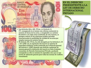 EN EL DERECHO
PREEXISTENTE A LA
LEY DE DERECHO
INTERNACIONAL
PRIVADO
 Los Artículos 484 y 485. CCom, y el Artículo 11.
CC, consagrando en el mismo una reforma sustancial en
materia de forma de los actos, y otorgándole un carácter
facultativo a la regla antes nombrada; de esta manera, se
persigue reducir en las relaciones jurídico-privadas
internacionales la posibilidad de nulidad de los actos por
simples razones de carácter formal.
 El Artículo 483. CCom, ha sido derogado por los Artículos 4, 16
y 20. LDIP, así, la regulación del reenvío en materia de
capacidad cambiaria queda sustituida por la fórmula general
del Artículo 4. LDIP, pasando este Artículo a gobernar de
manera general la institución del reenvío en todo el sistema
venezolano de Derecho Internacional Privado, quedando
consagrada no sólo en materia de capacidad, sino que es una
norma de aplicación general para todas las normas de conflicto
venezolanas.
 