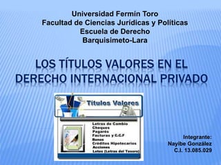 LOS TÍTULOS VALORES EN EL
DERECHO INTERNACIONAL PRIVADO
Universidad Fermín Toro
Facultad de Ciencias Jurídicas y Políticas
Escuela de Derecho
Barquisimeto-Lara
Integrante:
Nayibe González
C.I. 13.085.029
 