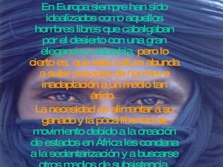 En Europa siempre han sido idealizados como aquellos hombres libres que cabalgaban por el desierto con una gran elegancia y soberbia,  pero lo cierto es, que esta cultura abunda a sufrir periodos de hambre e inadaptación a un medio tan árido.  La necesidad de alimentar a su ganado y la poca libertad de  movimiento debido a la creación de estados en África les condena a la sedentarización y a buscarse otros medios de subsistencia. 