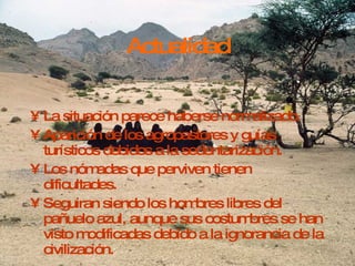 Actualidad La situación parece haberse normalizado. Aparición de los agropastores y guías turísticos debidos a la sedentarización. Los nómadas que perviven tienen dificultades. Seguiran siendo los hombres libres del pañuelo azul, aunque sus costumbres se han visto modificadas debido a la ignorancia de la civilización. 