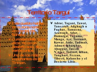 Territorio Targuí Este pueblo habita en la zona norte y occidental del Sáhara. Curiosamente, para ellos, no es un desierto solo, sino varios juntos. Uno de los más importantes es el Tiniwan. Adrar, Tagant, Tawat,  Tanezruft, Adghagh n Fughas, Tamasna, Azawagh, Adar, Damargu, Tagama, Manga, Ayr, Tarramit, Kawar, Jado, Tadmait, Admer, Igharghar, Ahaggar, Tassili N'Ajjer, Tadrart, Idhan, Tanghart, Fezzan, Tibesti, Kalansho y el Desierto Libio. 