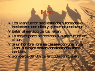 Iklan  Los Iklan fueron secuestrados y forzados a trasladarse con ellos y ejercer de esclavos. Están al servicio de los Ilellan. La mayor parte se dedican a la agricultura en el sur. Si un hombre libre se casase con una mujer Iklan, sus hijos serían considerados libres también. Son cerca del 8% de la población tuareg. 