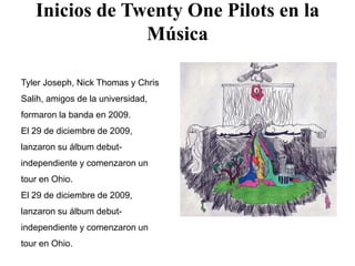 Inicios de Twenty One Pilots en la
Música
Tyler Joseph, Nick Thomas y Chris
Salih, amigos de la universidad,
formaron la banda en 2009.
El 29 de diciembre de 2009,
lanzaron su álbum debut-
independiente y comenzaron un
tour en Ohio.
El 29 de diciembre de 2009,
lanzaron su álbum debut-
independiente y comenzaron un
tour en Ohio.
 