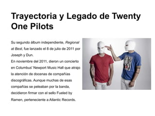 Trayectoria y Legado de Twenty
One Pilots
Su segundo álbum independiente, Regional
at Best, fue lanzado el 8 de julio de 2011 por
Joseph y Dun.
En noviembre del 2011, dieron un concierto
en Columbus' Newport Music Hall que atrajo
la atención de docenas de compañías
discográficas. Aunque muchas de esas
compañías se peleaban por la banda,
decidieron firmar con el sello Fueled by
Ramen, perteneciente a Atlantic Records.
 