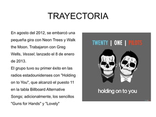 En agosto del 2012, se embarcó una
pequeña gira con Neon Trees y Walk
the Moon. Trabajaron con Greg
Wells, Vessel, lanzado el 8 de enero
de 2013.
El grupo tuvo su primer éxito en las
radios estadounidenses con "Holding
on to You", que alcanzó el puesto 11
en la tabla Billboard Alternative
Songs; adicionalmente, los sencillos
"Guns for Hands" y "Lovely"
TRAYECTORIA
 